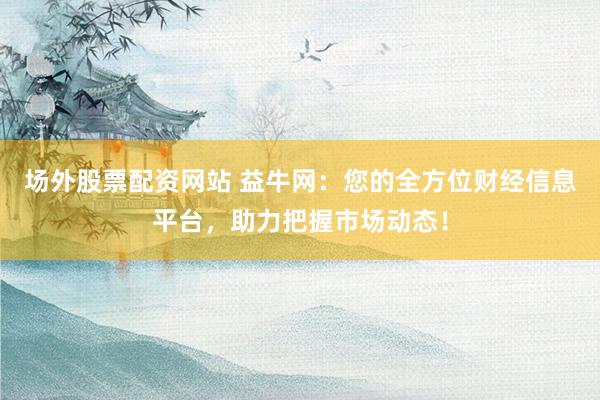 场外股票配资网站 益牛网：您的全方位财经信息平台，助力把握市场动态！