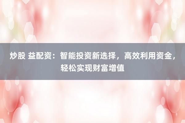 炒股 益配资：智能投资新选择，高效利用资金，轻松实现财富增值