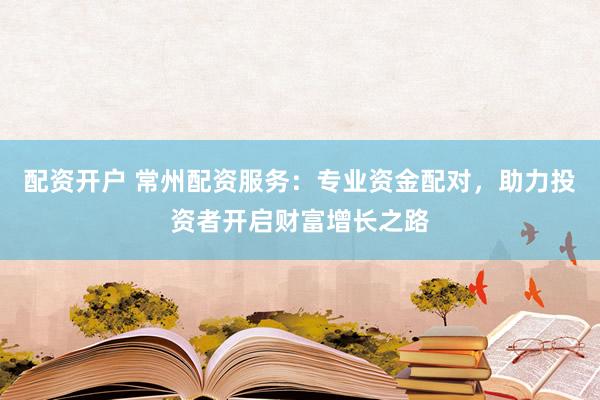 配资开户 常州配资服务：专业资金配对，助力投资者开启财富增长之路