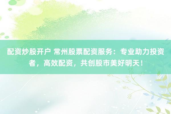 配资炒股开户 常州股票配资服务：专业助力投资者，高效配资，共创股市美好明天！