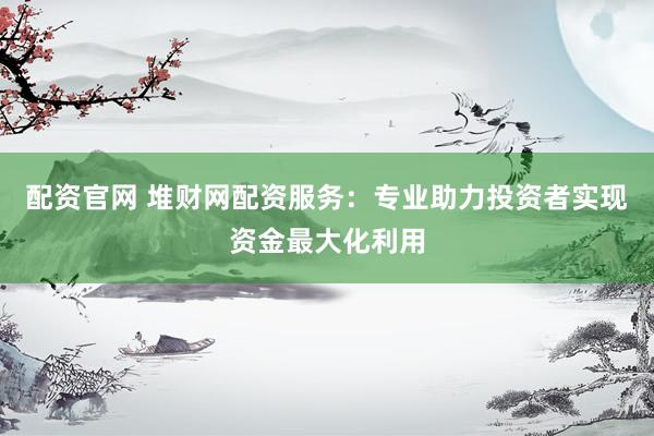 配资官网 堆财网配资服务：专业助力投资者实现资金最大化利用