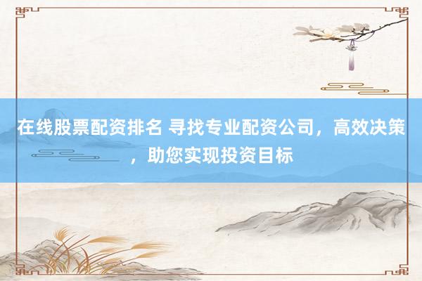 在线股票配资排名 寻找专业配资公司，高效决策，助您实现投资目标