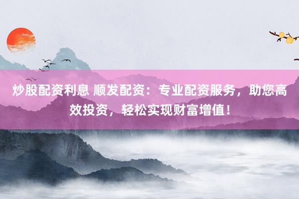 炒股配资利息 顺发配资：专业配资服务，助您高效投资，轻松实现财富增值！