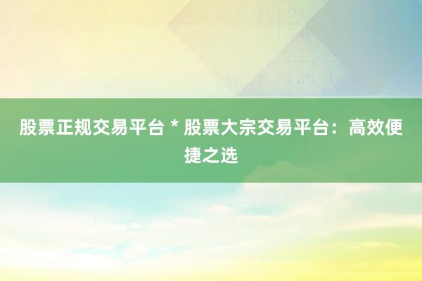 股票正规交易平台 * 股票大宗交易平台：高效便捷之选