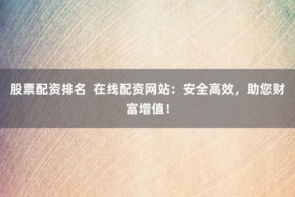 股票配资排名  在线配资网站：安全高效，助您财富增值！