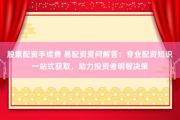 股票配资手续费 易配资爱问解答：专业配资知识一站式获取，助力投资者明智决策