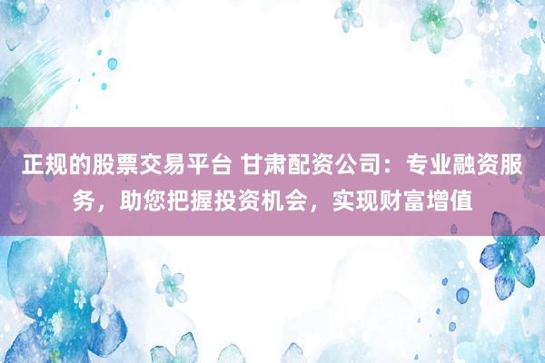 正规的股票交易平台 甘肃配资公司：专业融资服务，助您把握投资机会，实现财富增值
