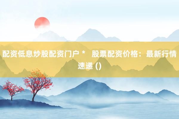 配资低息炒股配资门户 *   股票配资价格：最新行情速递 ()