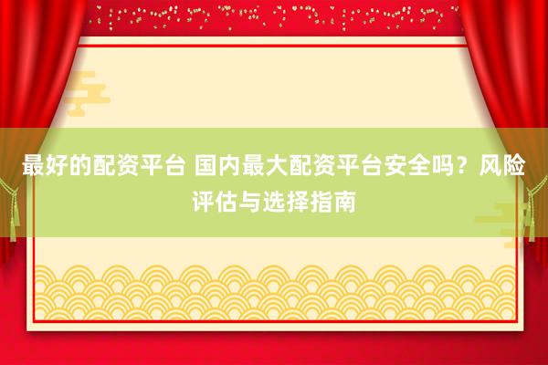 最好的配资平台 国内最大配资平台安全吗？风险评估与选择指南