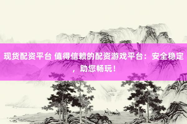 现货配资平台 值得信赖的配资游戏平台：安全稳定，助您畅玩！