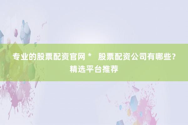 专业的股票配资官网 *   股票配资公司有哪些？精选平台推荐