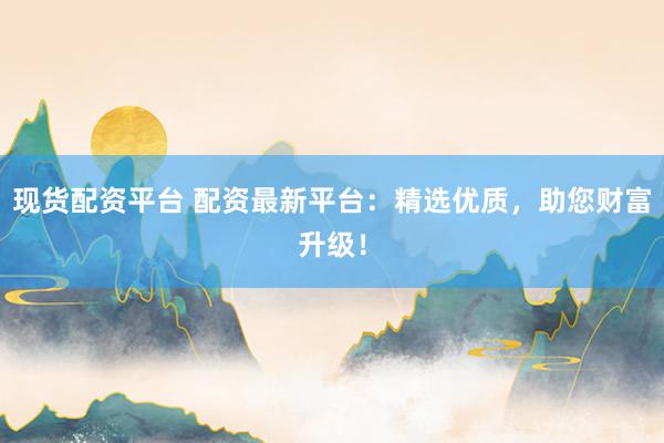 现货配资平台 配资最新平台：精选优质，助您财富升级！