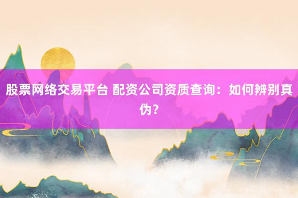 股票网络交易平台 配资公司资质查询：如何辨别真伪？