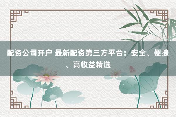 配资公司开户 最新配资第三方平台：安全、便捷、高收益精选