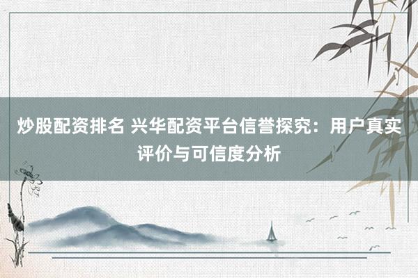 炒股配资排名 兴华配资平台信誉探究：用户真实评价与可信度分析