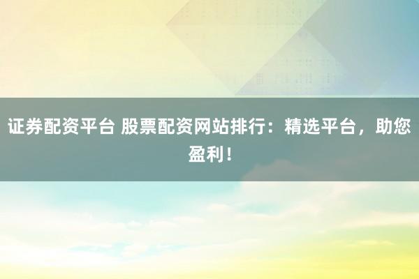 证券配资平台 股票配资网站排行：精选平台，助您盈利！