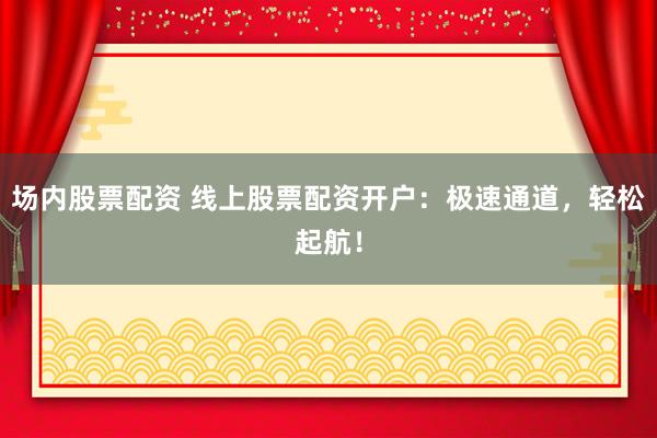 场内股票配资 线上股票配资开户：极速通道，轻松起航！