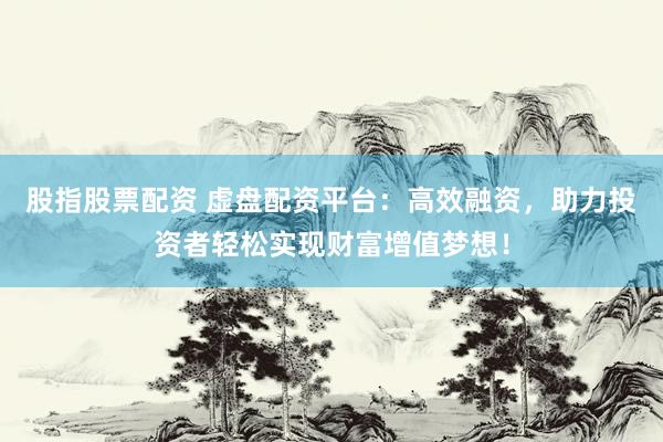 股指股票配资 虚盘配资平台：高效融资，助力投资者轻松实现财富增值梦想！
