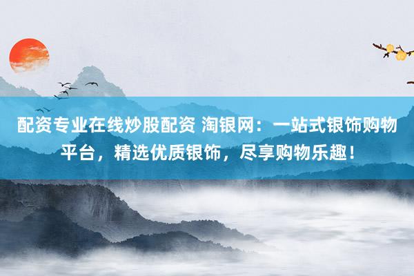 配资专业在线炒股配资 淘银网：一站式银饰购物平台，精选优质银饰，尽享购物乐趣！