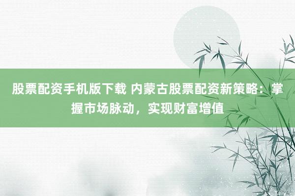 股票配资手机版下载 内蒙古股票配资新策略：掌握市场脉动，实现财富增值