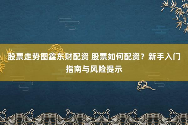 股票走势图鑫东财配资 股票如何配资？新手入门指南与风险提示