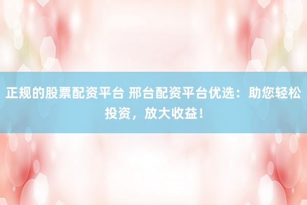 正规的股票配资平台 邢台配资平台优选：助您轻松投资，放大收益！