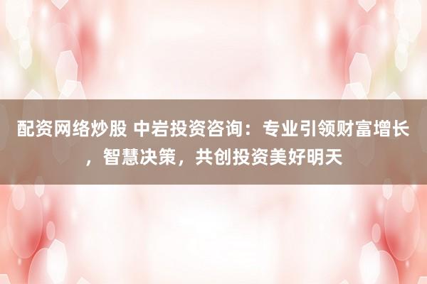 配资网络炒股 中岩投资咨询：专业引领财富增长，智慧决策，共创投资美好明天
