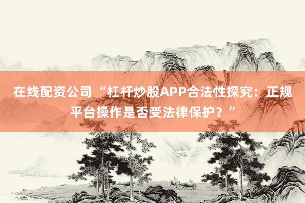 在线配资公司 “杠杆炒股APP合法性探究：正规平台操作是否受法律保护？”