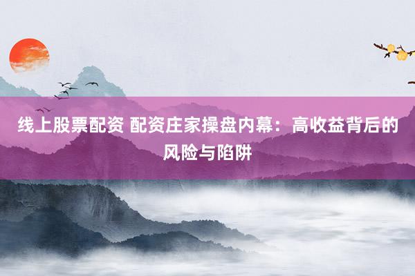线上股票配资 配资庄家操盘内幕：高收益背后的风险与陷阱
