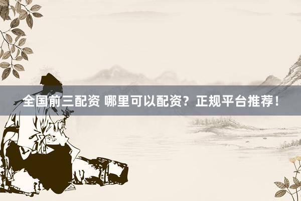 全国前三配资 哪里可以配资？正规平台推荐！