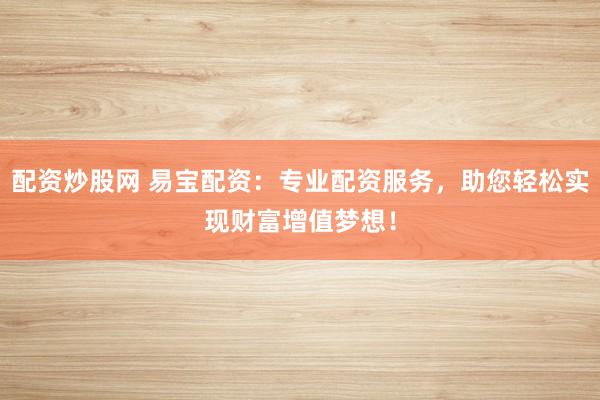 配资炒股网 易宝配资：专业配资服务，助您轻松实现财富增值梦想！