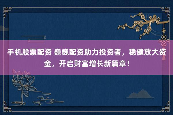 手机股票配资 巍巍配资助力投资者，稳健放大资金，开启财富增长新篇章！