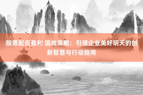 股票配资盈利 国尚策略：引领企业美好明天的创新智慧与行动指南