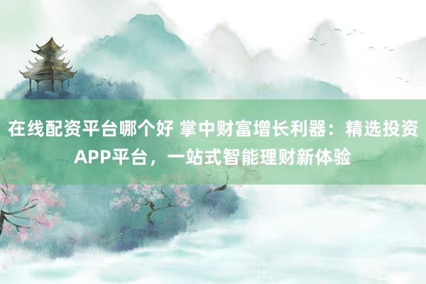 在线配资平台哪个好 掌中财富增长利器：精选投资APP平台，一站式智能理财新体验