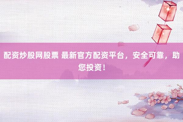 配资炒股网股票 最新官方配资平台，安全可靠，助您投资！