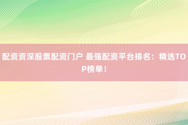 配资资深股票配资门户 最强配资平台排名：精选TOP榜单！