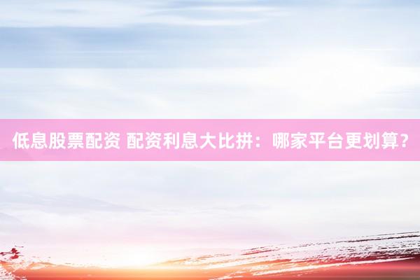 低息股票配资 配资利息大比拼：哪家平台更划算？