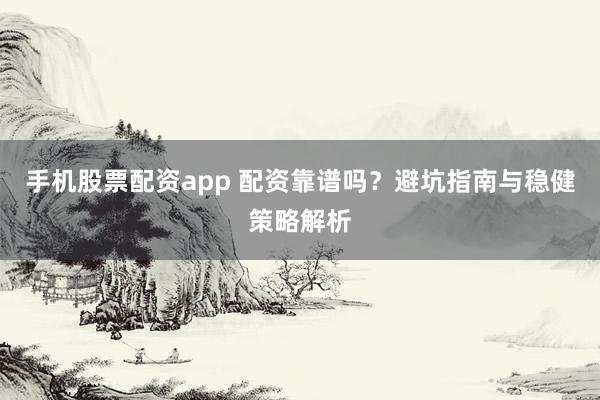 手机股票配资app 配资靠谱吗？避坑指南与稳健策略解析