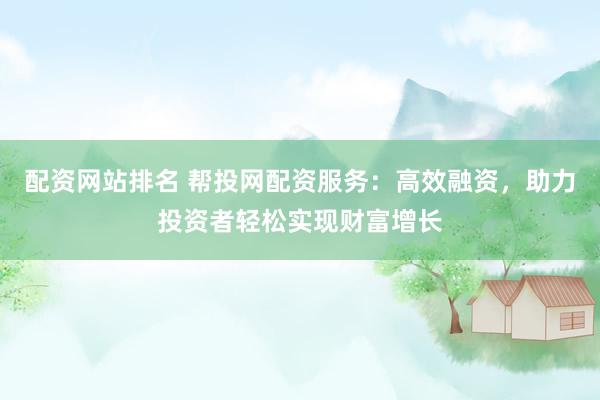 配资网站排名 帮投网配资服务：高效融资，助力投资者轻松实现财富增长