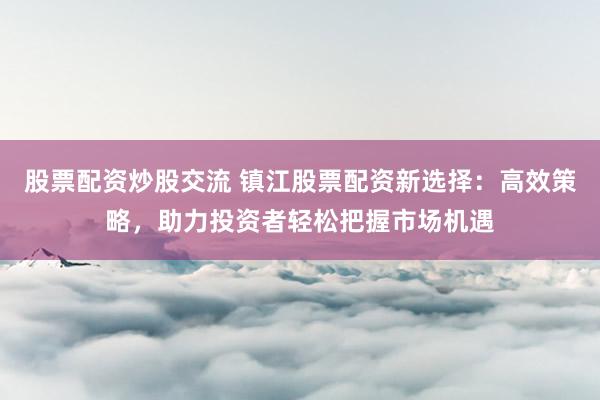 股票配资炒股交流 镇江股票配资新选择：高效策略，助力投资者轻松把握市场机遇