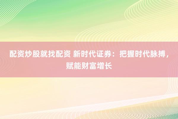 配资炒股就找配资 新时代证券：把握时代脉搏，赋能财富增长