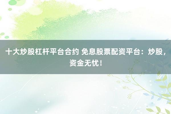 十大炒股杠杆平台合约 免息股票配资平台：炒股，资金无忧！