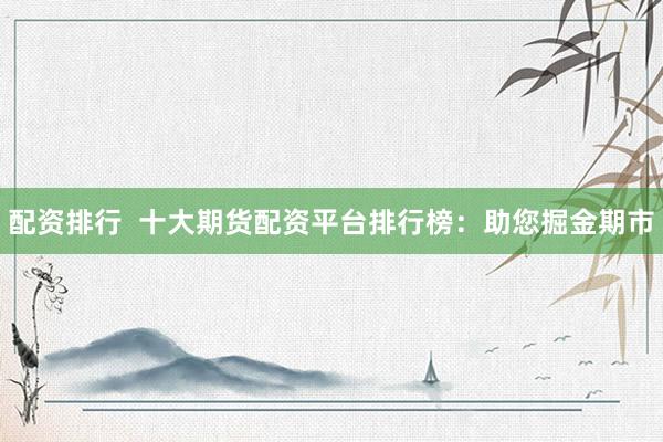 配资排行  十大期货配资平台排行榜：助您掘金期市
