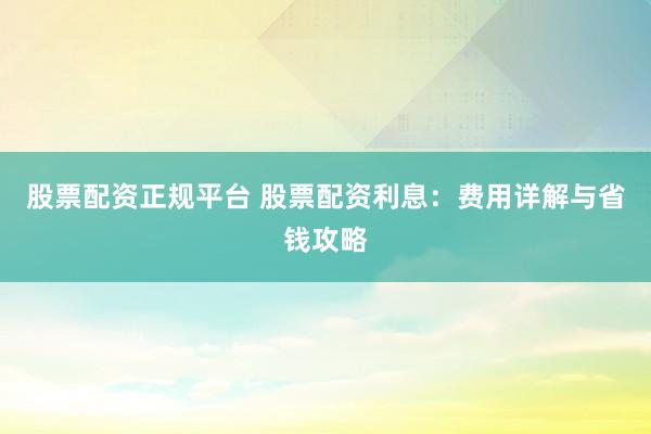 股票配资正规平台 股票配资利息：费用详解与省钱攻略