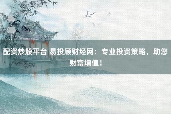 配资炒股平台 易投顾财经网：专业投资策略，助您财富增值！