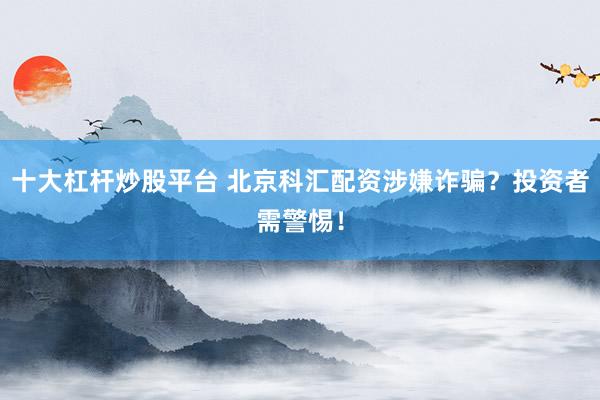 十大杠杆炒股平台 北京科汇配资涉嫌诈骗？投资者需警惕！