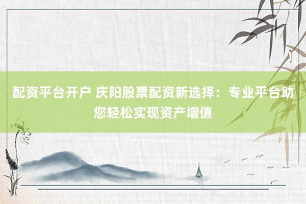 配资平台开户 庆阳股票配资新选择：专业平台助您轻松实现资产增值
