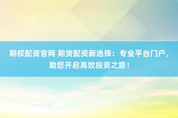 期权配资官网 期货配资新选择：专业平台门户，助您开启高效投资之路！