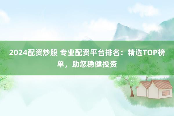 2024配资炒股 专业配资平台排名：精选TOP榜单，助您稳健投资