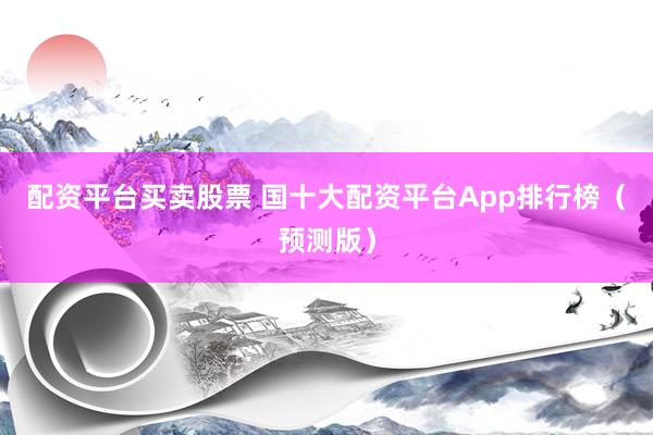 配资平台买卖股票 国十大配资平台App排行榜（预测版）